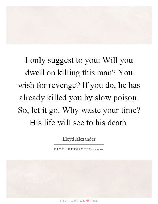 I only suggest to you: Will you dwell on killing this man? You wish for revenge? If you do, he has already killed you by slow poison. So, let it go. Why waste your time? His life will see to his death Picture Quote #1