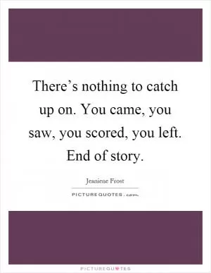 There’s nothing to catch up on. You came, you saw, you scored, you left. End of story Picture Quote #1