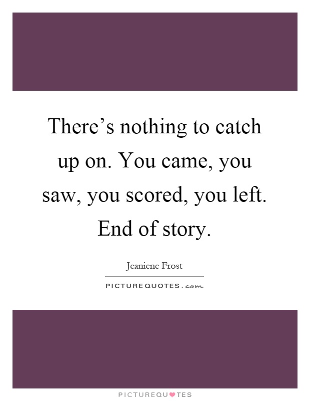 There's nothing to catch up on. You came, you saw, you scored, you left. End of story Picture Quote #1