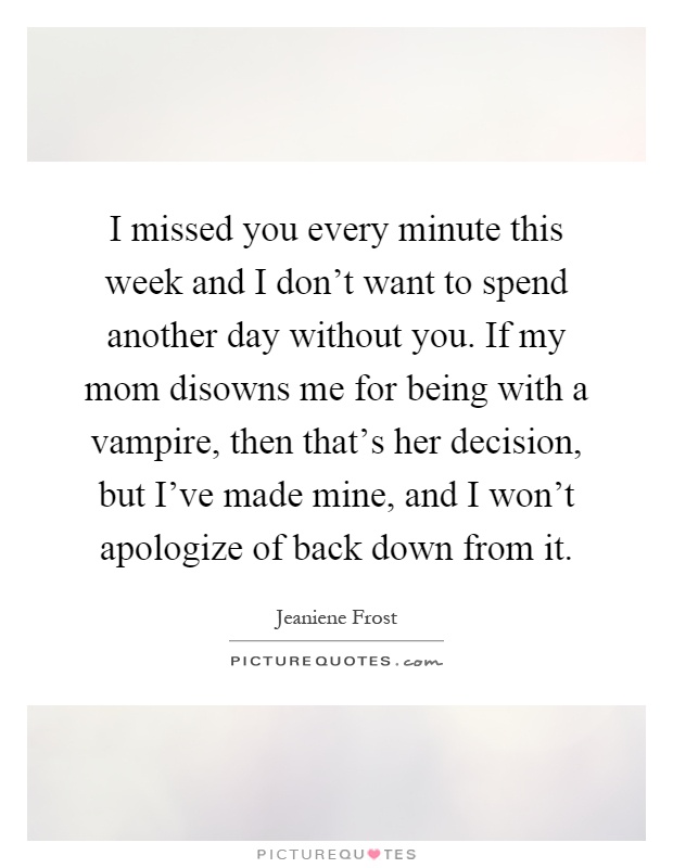 I missed you every minute this week and I don't want to spend another day without you. If my mom disowns me for being with a vampire, then that's her decision, but I've made mine, and I won't apologize of back down from it Picture Quote #1