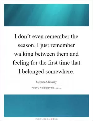 I don’t even remember the season. I just remember walking between them and feeling for the first time that I belonged somewhere Picture Quote #1
