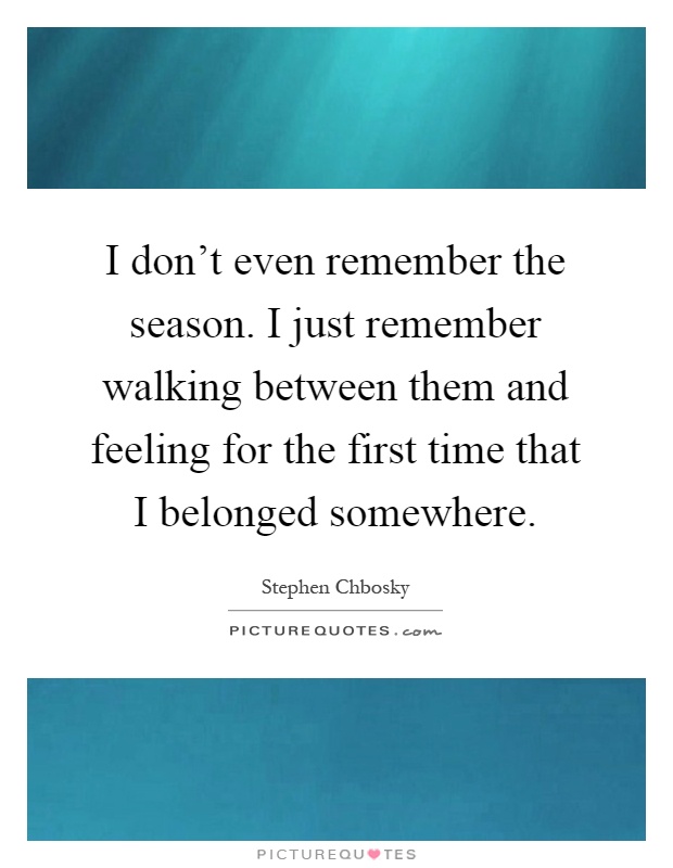 I don't even remember the season. I just remember walking between them and feeling for the first time that I belonged somewhere Picture Quote #1