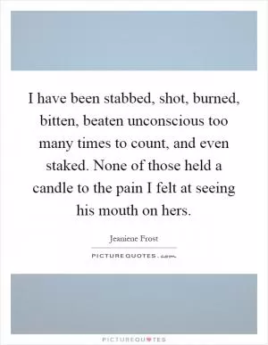 I have been stabbed, shot, burned, bitten, beaten unconscious too many times to count, and even staked. None of those held a candle to the pain I felt at seeing his mouth on hers Picture Quote #1