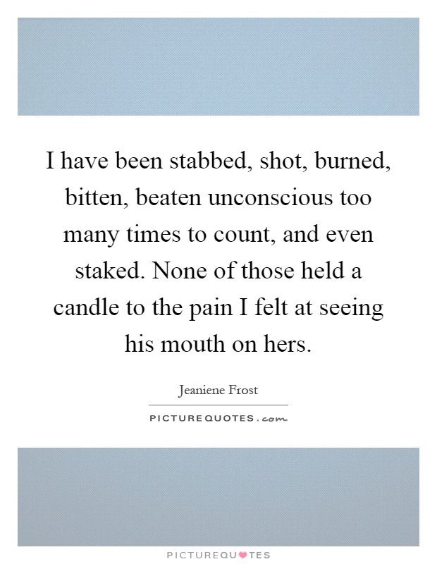 I have been stabbed, shot, burned, bitten, beaten unconscious too many times to count, and even staked. None of those held a candle to the pain I felt at seeing his mouth on hers Picture Quote #1