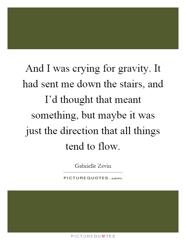 And I was crying for gravity. It had sent me down the stairs, and I'd thought that meant something, but maybe it was just the direction that all things tend to flow Picture Quote #1