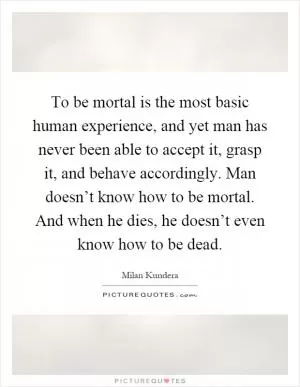 To be mortal is the most basic human experience, and yet man has never been able to accept it, grasp it, and behave accordingly. Man doesn’t know how to be mortal. And when he dies, he doesn’t even know how to be dead Picture Quote #1