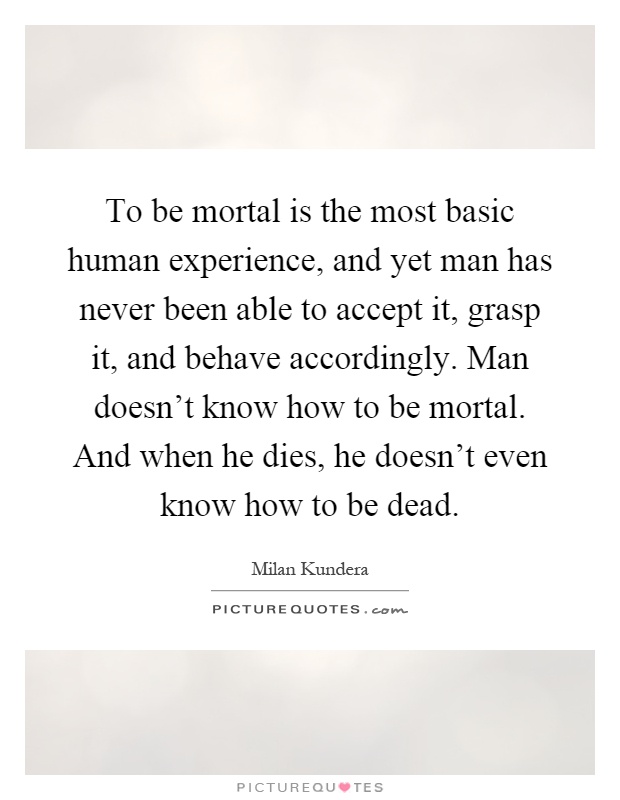 To be mortal is the most basic human experience, and yet man has never been able to accept it, grasp it, and behave accordingly. Man doesn't know how to be mortal. And when he dies, he doesn't even know how to be dead Picture Quote #1
