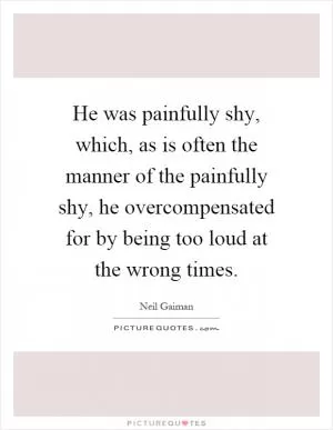 He was painfully shy, which, as is often the manner of the painfully shy, he overcompensated for by being too loud at the wrong times Picture Quote #1
