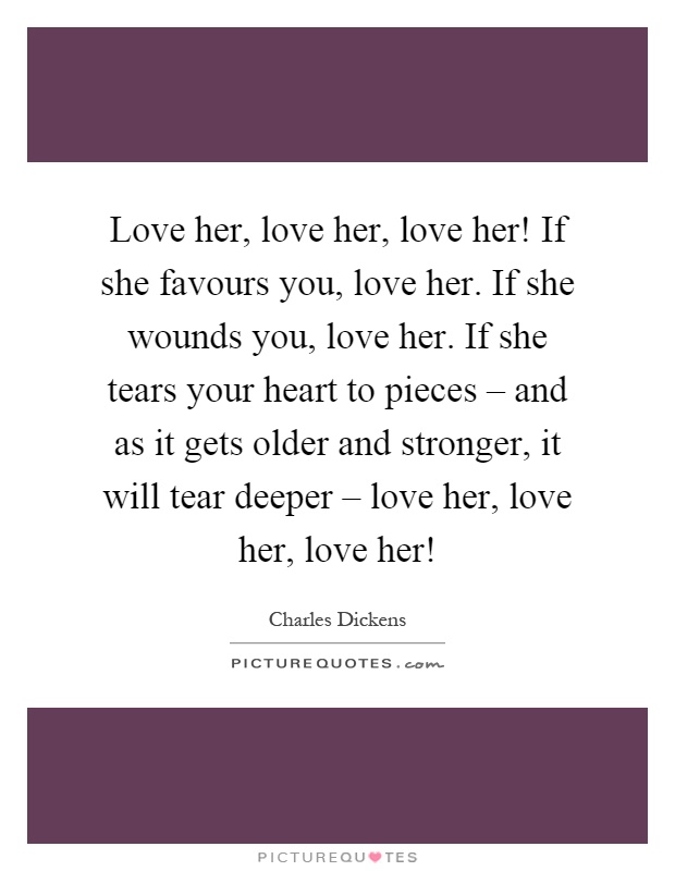 Love her, love her, love her! If she favours you, love her. If she wounds you, love her. If she tears your heart to pieces – and as it gets older and stronger, it will tear deeper – love her, love her, love her! Picture Quote #1