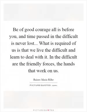 Be of good courage all is before you, and time passed in the difficult is never lost... What is required of us is that we live the difficult and learn to deal with it. In the difficult are the friendly forces, the hands that work on us Picture Quote #1