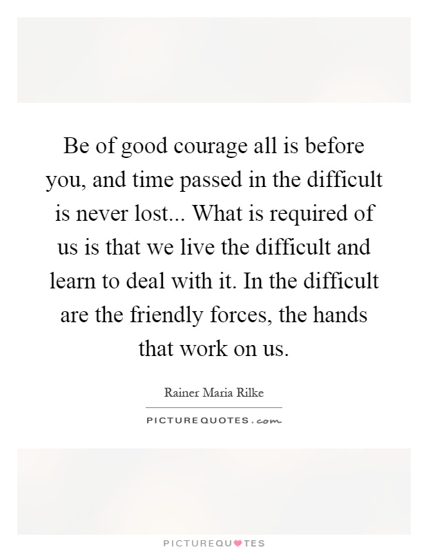 Be of good courage all is before you, and time passed in the difficult is never lost... What is required of us is that we live the difficult and learn to deal with it. In the difficult are the friendly forces, the hands that work on us Picture Quote #1