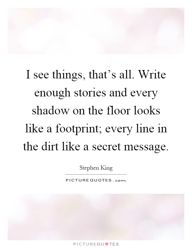 I see things, that's all. Write enough stories and every shadow on the floor looks like a footprint; every line in the dirt like a secret message Picture Quote #1