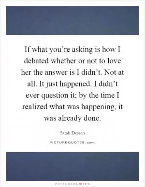 If what you’re asking is how I debated whether or not to love her the answer is I didn’t. Not at all. It just happened. I didn’t ever question it; by the time I realized what was happening, it was already done Picture Quote #1