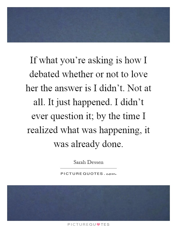 If what you're asking is how I debated whether or not to love her the answer is I didn't. Not at all. It just happened. I didn't ever question it; by the time I realized what was happening, it was already done Picture Quote #1