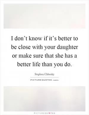 I don’t know if it’s better to be close with your daughter or make sure that she has a better life than you do Picture Quote #1