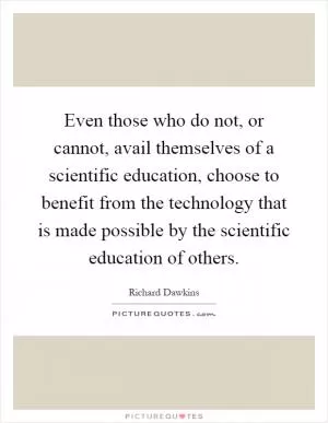 Even those who do not, or cannot, avail themselves of a scientific education, choose to benefit from the technology that is made possible by the scientific education of others Picture Quote #1