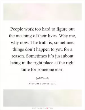 People work too hard to figure out the meaning of their lives. Why me, why now. The truth is, sometimes things don’t happen to you for a reason. Sometimes it’s just about being in the right place at the right time for someone else Picture Quote #1