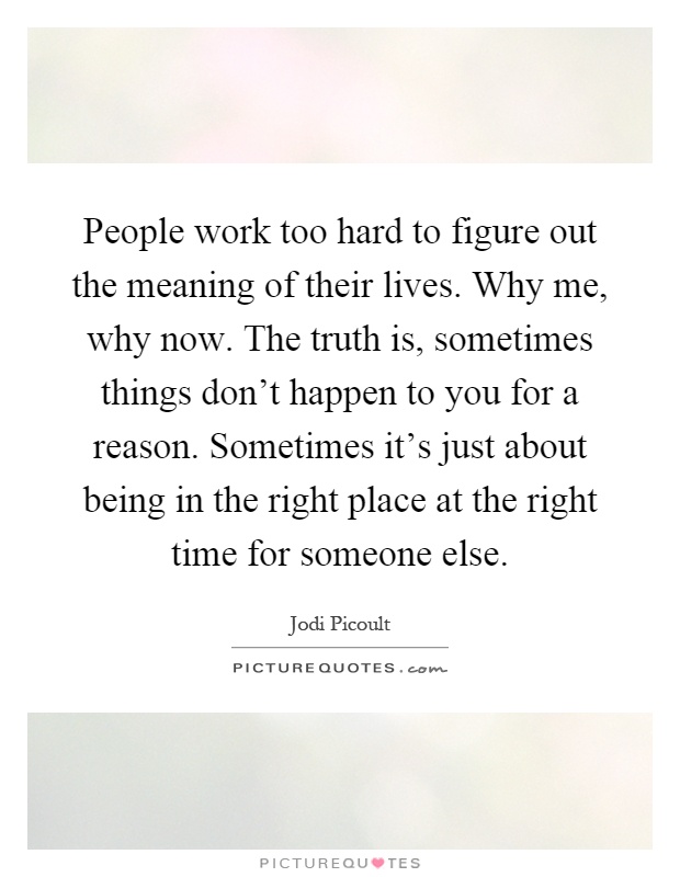 People work too hard to figure out the meaning of their lives. Why me, why now. The truth is, sometimes things don't happen to you for a reason. Sometimes it's just about being in the right place at the right time for someone else Picture Quote #1