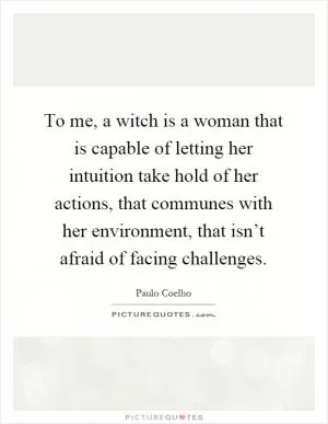 To me, a witch is a woman that is capable of letting her intuition take hold of her actions, that communes with her environment, that isn’t afraid of facing challenges Picture Quote #1