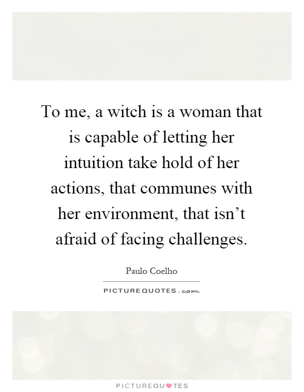 To me, a witch is a woman that is capable of letting her intuition take hold of her actions, that communes with her environment, that isn't afraid of facing challenges Picture Quote #1