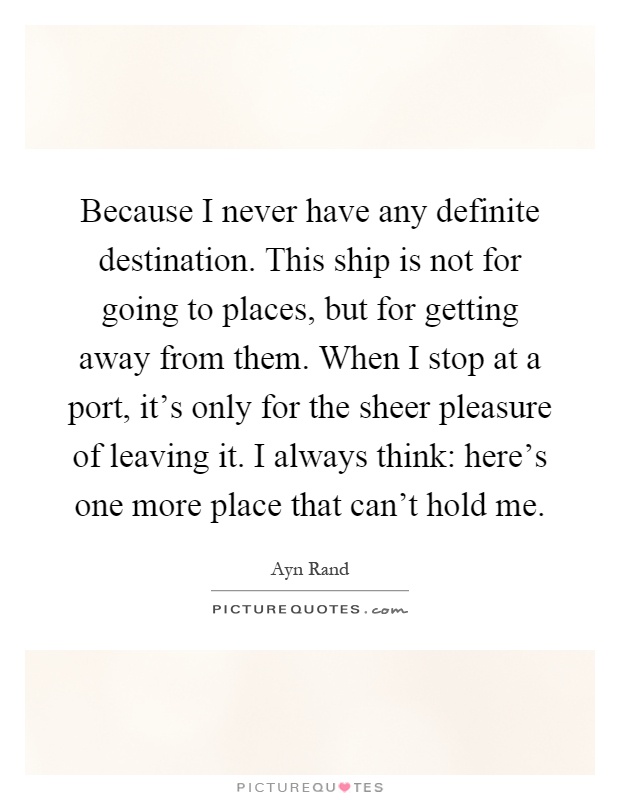 Because I never have any definite destination. This ship is not for going to places, but for getting away from them. When I stop at a port, it's only for the sheer pleasure of leaving it. I always think: here's one more place that can't hold me Picture Quote #1