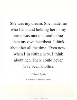 She was my dream. She made me who I am, and holding her in my arms was more natural to me than my own heartbeat. I think about her all the time. Even now, when I’m sitting here, I think about her. There could never have been another Picture Quote #1