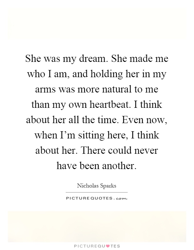 She was my dream. She made me who I am, and holding her in my arms was more natural to me than my own heartbeat. I think about her all the time. Even now, when I'm sitting here, I think about her. There could never have been another Picture Quote #1