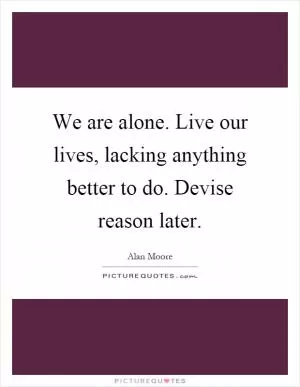 We are alone. Live our lives, lacking anything better to do. Devise reason later Picture Quote #1