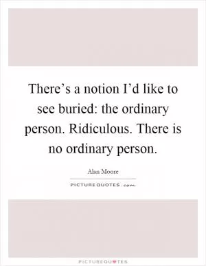 There’s a notion I’d like to see buried: the ordinary person. Ridiculous. There is no ordinary person Picture Quote #1