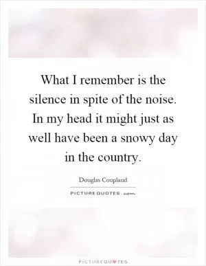 What I remember is the silence in spite of the noise. In my head it might just as well have been a snowy day in the country Picture Quote #1
