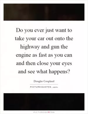 Do you ever just want to take your car out onto the highway and gun the engine as fast as you can and then close your eyes and see what happens? Picture Quote #1