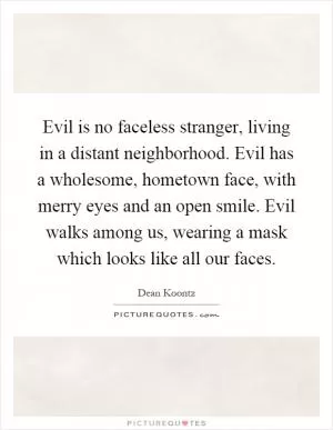 Evil is no faceless stranger, living in a distant neighborhood. Evil has a wholesome, hometown face, with merry eyes and an open smile. Evil walks among us, wearing a mask which looks like all our faces Picture Quote #1