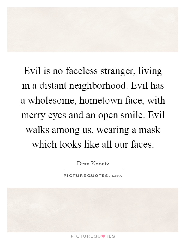 Evil is no faceless stranger, living in a distant neighborhood. Evil has a wholesome, hometown face, with merry eyes and an open smile. Evil walks among us, wearing a mask which looks like all our faces Picture Quote #1