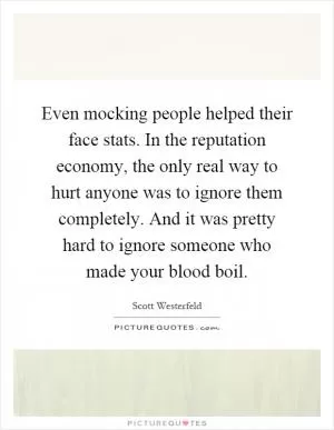 Even mocking people helped their face stats. In the reputation economy, the only real way to hurt anyone was to ignore them completely. And it was pretty hard to ignore someone who made your blood boil Picture Quote #1