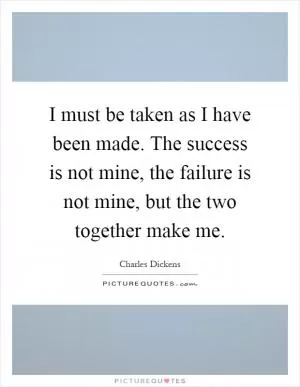 I must be taken as I have been made. The success is not mine, the failure is not mine, but the two together make me Picture Quote #1