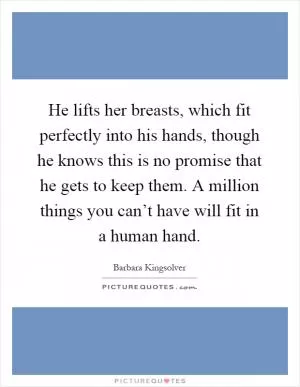 He lifts her breasts, which fit perfectly into his hands, though he knows this is no promise that he gets to keep them. A million things you can’t have will fit in a human hand Picture Quote #1