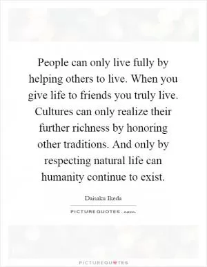 People can only live fully by helping others to live. When you give life to friends you truly live. Cultures can only realize their further richness by honoring other traditions. And only by respecting natural life can humanity continue to exist Picture Quote #1