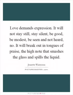 Love demands expression. It will not stay still, stay silent, be good, be modest, be seen and not heard, no. It will break out in tongues of praise, the high note that smashes the glass and spills the liquid Picture Quote #1