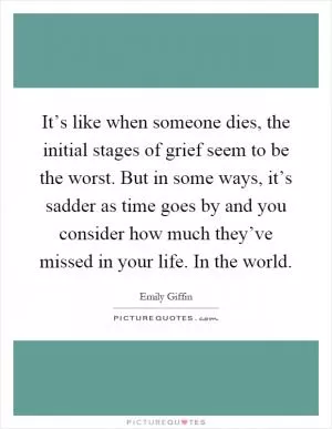 It’s like when someone dies, the initial stages of grief seem to be the worst. But in some ways, it’s sadder as time goes by and you consider how much they’ve missed in your life. In the world Picture Quote #1