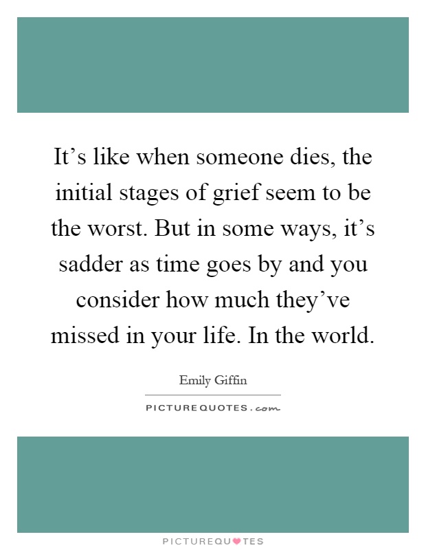 It's like when someone dies, the initial stages of grief seem to be the worst. But in some ways, it's sadder as time goes by and you consider how much they've missed in your life. In the world Picture Quote #1