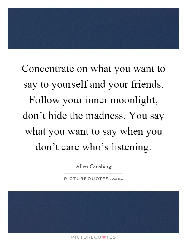 Concentrate on what you want to say to yourself and your friends. Follow your inner moonlight; don't hide the madness. You say what you want to say when you don't care who's listening Picture Quote #1