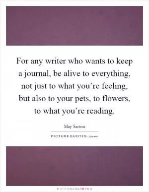 For any writer who wants to keep a journal, be alive to everything, not just to what you’re feeling, but also to your pets, to flowers, to what you’re reading Picture Quote #1