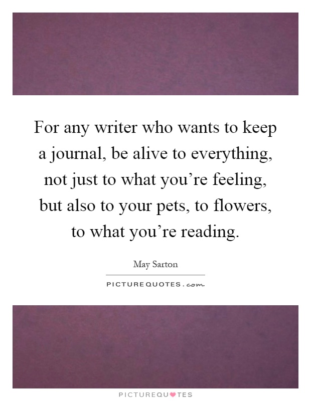 For any writer who wants to keep a journal, be alive to everything, not just to what you're feeling, but also to your pets, to flowers, to what you're reading Picture Quote #1