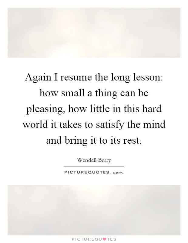 Again I resume the long lesson: how small a thing can be pleasing, how little in this hard world it takes to satisfy the mind and bring it to its rest Picture Quote #1