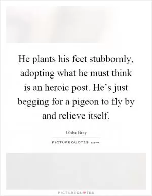 He plants his feet stubbornly, adopting what he must think is an heroic post. He’s just begging for a pigeon to fly by and relieve itself Picture Quote #1