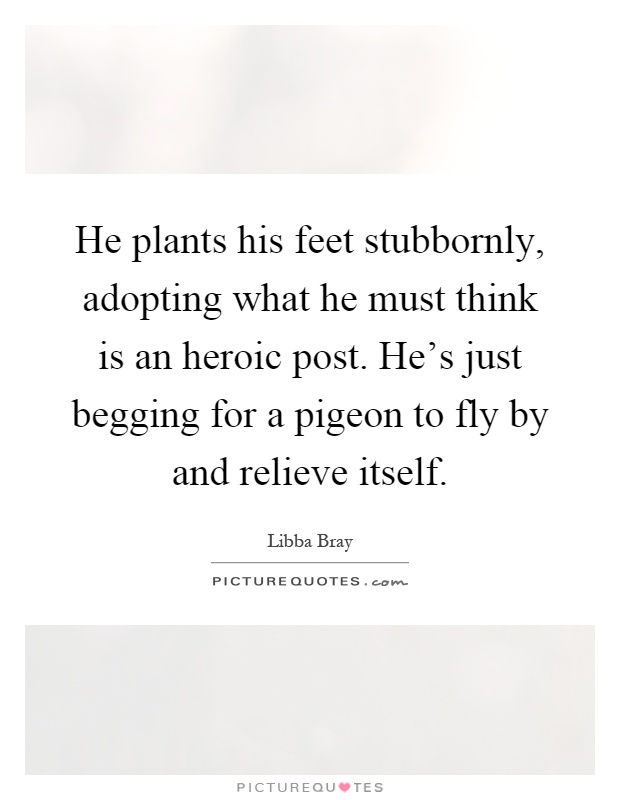He plants his feet stubbornly, adopting what he must think is an heroic post. He's just begging for a pigeon to fly by and relieve itself Picture Quote #1