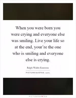 When you were born you were crying and everyone else was smiling. Live your life so at the end, your’re the one who is smiling and everyone else is crying Picture Quote #1