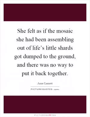 She felt as if the mosaic she had been assembling out of life’s little shards got dumped to the ground, and there was no way to put it back together Picture Quote #1