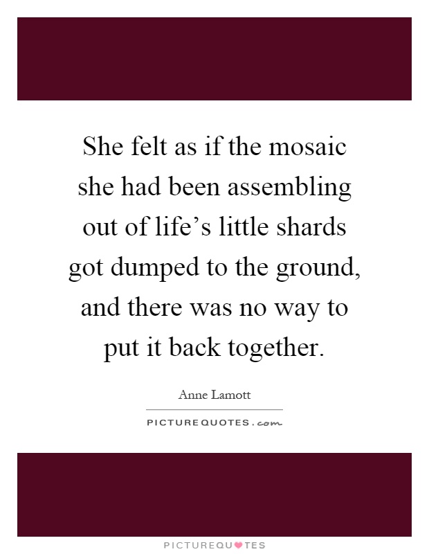 She felt as if the mosaic she had been assembling out of life's little shards got dumped to the ground, and there was no way to put it back together Picture Quote #1