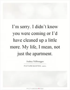I’m sorry. I didn’t know you were coming or I’d have cleaned up a little more. My life, I mean, not just the apartment Picture Quote #1